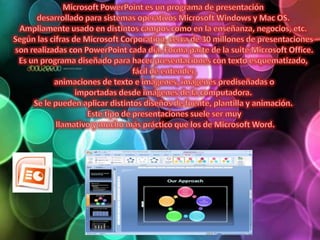 Microsoft PowerPoint es un programa de presentación desarrollado para sistemas operativos Microsoft Windowsy Mac OS. Ampliamente usado en distintos campos como en la enseñanza, negocios, etc. Según las cifras de Microsoft Corporation, cerca de 30 millones de presentaciones son realizadas con PowerPoint cada día. Forma parte de la suite Microsoft Office.Es un programa diseñado para hacer presentaciones con texto esquematizado, fácil de entender, animaciones de texto e imágenes, imágenes prediseñadas o importadas desde imágenes de la computadora. Se le pueden aplicar distintos diseños de fuente, plantilla y animación. Este tipo de presentaciones suele ser muy llamativo y mucho más práctico que los de Microsoft Word.