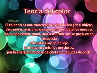 Teoría del color El color no es una característica de una imagen u objeto, sino que es más bien una apreciación subjetiva nuestra. Se puede definir como, una sensación que se produce en respuesta a la estimulación del ojo y de sus mecanismos nerviosos, por la energía luminosa de ciertas longitudes de onda.