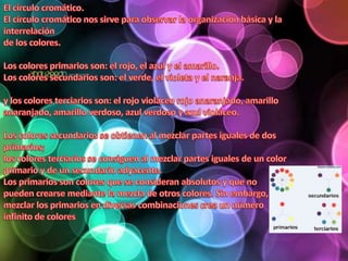 El círculo cromático.El círculo cromático nos sirve para observar la organización básica y la interrelación de los colores. Los colores primarios son: el rojo, el azul y el amarillo.Los colores secundarios son: el verde, el violeta y el naranja. y los colores terciarios son: el rojo violáceo rojo anaranjado, amarillo anaranjado, amarillo verdoso, azul verdoso y azul violáceo. Los colores secundarios se obtienen al mezclar partes iguales de dos primarios; los colores terciarios se consiguen al mezclar partes iguales de un color primario y de un secundario adyacente.Los primarios son colores que se consideran absolutos y que no pueden crearse mediante la mezcla de otros colores. Sin embargo, mezclar los primarios en diversas combinaciones crea un número infinito de colores