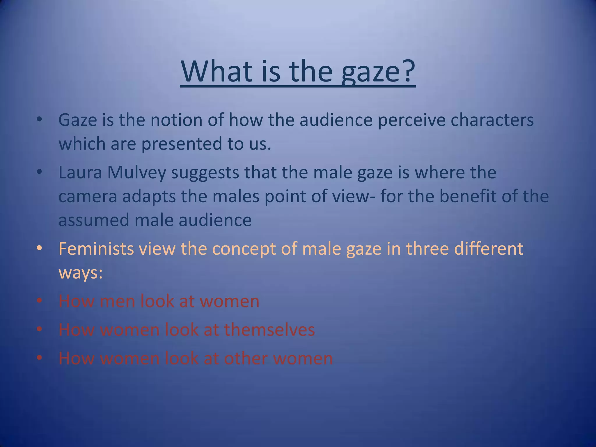 What is the gaze? Gaze is the notion of how the audience perceive characters which are presented to us.Laura Mulvey suggests that the male gaze is where the camera adapts the males point of view- for the benefit of the assumed male audienceFeminists view the concept of male gaze in three different ways: How men look at womenHow women look at themselvesHow women look at other women