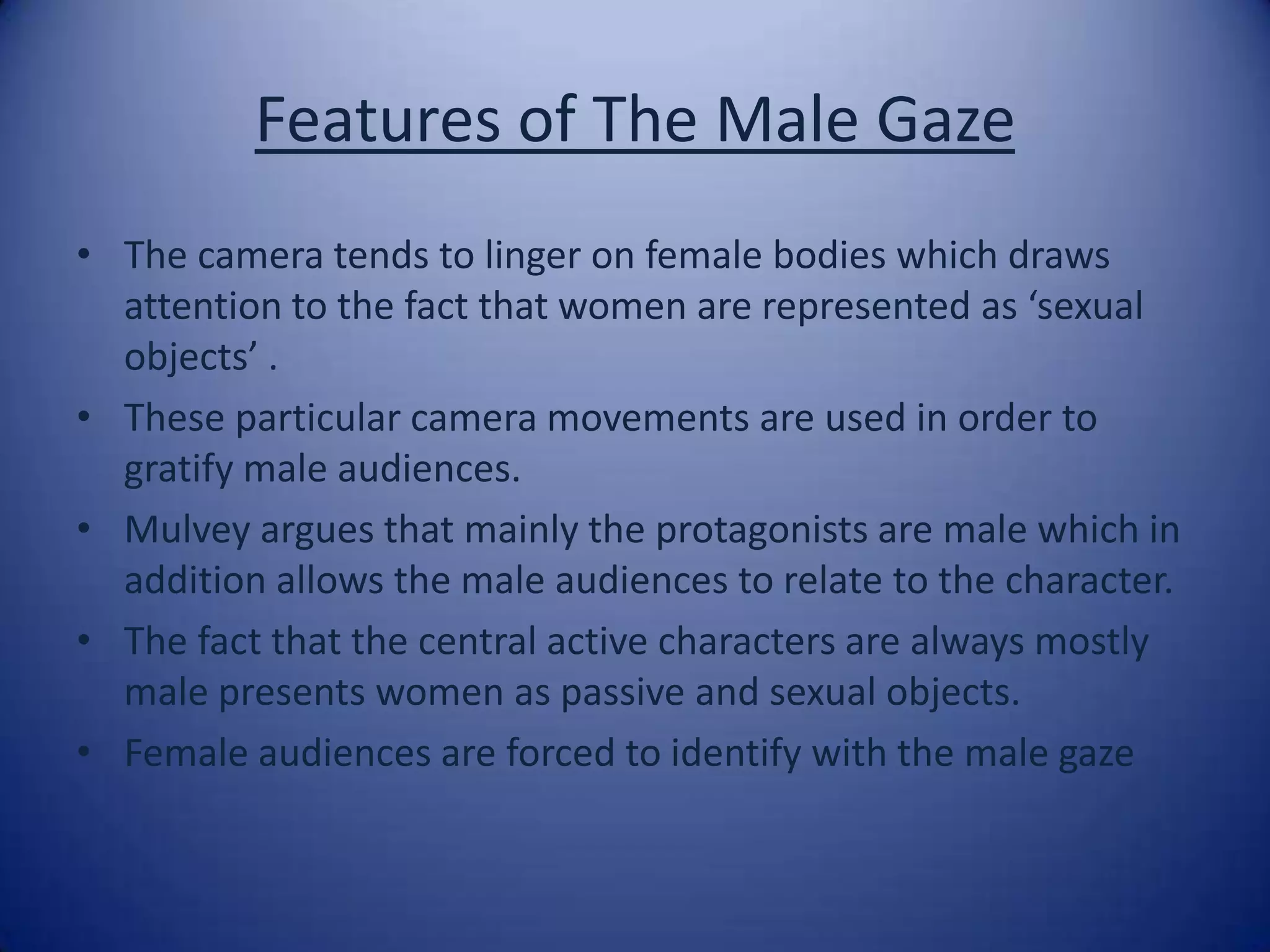 Features of The Male GazeThe camera tends to linger on female bodies which draws attention to the fact that women are represented as ‘sexual objects’ . These particular camera movements are used in order to gratify male audiences. Mulvey argues that mainly the protagonists are male which in addition allows the male audiences to relate to the character.The fact that the central active characters are always mostly male presents women as passive and sexual objects.Female audiences are forced to identify with the male gaze 