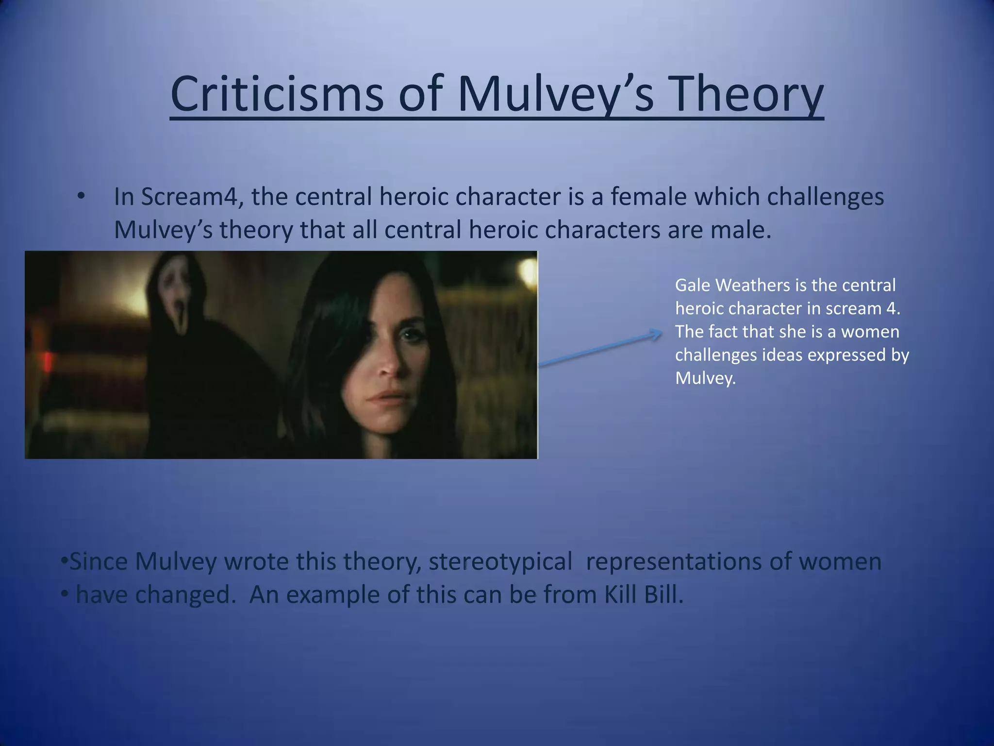 Criticisms of Mulvey’s Theory In Scream4, the central heroic character is a female which challenges Mulvey’s theory that all central heroic characters are male. Gale Weathers is the central heroic character in scream 4. The fact that she is a women challenges ideas expressed by Mulvey.  Since Mulvey wrote this theory, stereotypical  representations of women