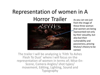 Representation of women in A Horror Trailer As you can see just from the image of these three woman that women are being represented not only by their sexuality, but also but their vulnerability and passiveness, proving Mulvey’s theory to be correct The trailer I will be analyzing is ‘Filth To Ashes Flesh To Dust’ where I will focus on the representation of women in terms of; Mise-En-Scene, Camera Angles/ shot types/ movement, Editing, Lighting, Sound and Typography  