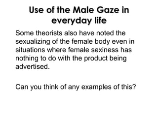 Use of the Male Gaze inUse of the Male Gaze in
everyday lifeeveryday life
Some theorists also have noted the
sexualizing of the female body even in
situations where female sexiness has
nothing to do with the product being
advertised.
Can you think of any examples of this?
 