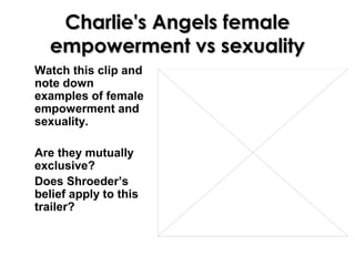 Charlie's Angels femaleCharlie's Angels female
empowerment vs sexualityempowerment vs sexuality
Watch this clip and
note down
examples of female
empowerment and
sexuality.
Are they mutually
exclusive?
Does Shroeder’s
belief apply to this
trailer?
 