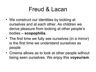 Freud & Lacan
• We construct our identities by looking at
ourselves and at each other. As children we
derive pleasure from looking at other people’s
bodies – scopophilia.
• The first time we fully see ourselves (in a mirror)
is the first time we understand ourselves as
people
• Cinema allows as to look at other people without
being seen ourselves. We enjoy this voyeurism.
 