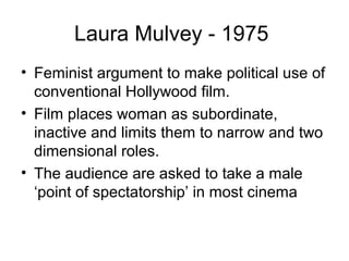 Laura Mulvey - 1975
• Feminist argument to make political use of
conventional Hollywood film.
• Film places woman as subordinate,
inactive and limits them to narrow and two
dimensional roles.
• The audience are asked to take a male
‘point of spectatorship’ in most cinema
 
