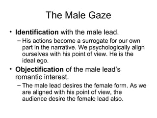 The Male Gaze
• Identification with the male lead.
– His actions become a surrogate for our own
part in the narrative. We psychologically align
ourselves with his point of view. He is the
ideal ego.
• Objectification of the male lead’s
romantic interest.
– The male lead desires the female form. As we
are aligned with his point of view, the
audience desire the female lead also.
 