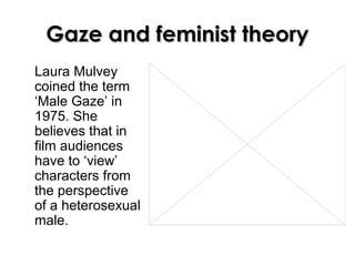 Gaze and feminist theoryGaze and feminist theory
Laura Mulvey
coined the term
‘Male Gaze’ in
1975. She
believes that in
film audiences
have to ‘view’
characters from
the perspective
of a heterosexual
male.
 