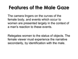Features of the Male GazeFeatures of the Male Gaze
The camera lingers on the curves of the
female body, and events which occur to
women are presented largely in the context of
a man's reaction to these events.
Relegates women to the status of objects. The
female viewer must experience the narrative
secondarily, by identification with the male.
 