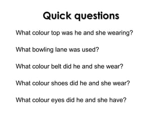 Quick questionsQuick questions
What colour top was he and she wearing?
What bowling lane was used?
What colour belt did he and she wear?
What colour shoes did he and she wear?
What colour eyes did he and she have?
 