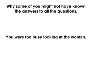 Why some of you might not have known
the answers to all the questions.
You were too busy looking at the woman.
 