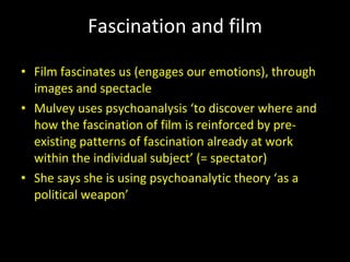 Fascination and film Film fascinates us (engages our emotions), through images and spectacle Mulvey uses psychoanalysis ‘to discover where and how the fascination of film is reinforced by pre-existing patterns of fascination already at work within the individual subject’ (= spectator) She says she is using psychoanalytic theory ‘as a political weapon’ 