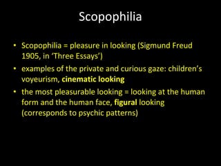 Scopophilia Scopophilia = pleasure in looking (Sigmund Freud 1905, in ‘Three Essays’) examples of the private and curious gaze: children’s voyeurism,  cinematic looking the most pleasurable looking = looking at the human form and the human face,  figural  looking (corresponds to psychic patterns) 