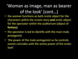 ‘ Woman as image, man as bearer of the look’ (cont…) the woman functions as both erotic object for the characters within the screen story  and  erotic object for the spectator within the auditorium (object of  fantasy ) the spectator is led to identify with the main male protagonist ‘ the power of the male protagonist as he controls events coincides with the active power of the erotic look’ 