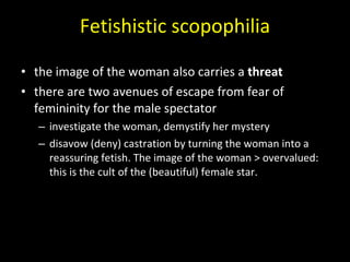 Fetishistic scopophilia the image of the woman also carries a  threat  there are two avenues of escape from fear of femininity for the male spectator investigate the woman, demystify her mystery disavow (deny) castration by turning the woman into a reassuring fetish. The image of the woman > overvalued: this is the cult of the (beautiful) female star. 