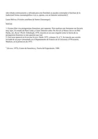 sido robada continuamente y utilizada para esta finalidad, no pueden contemplar el declinar de la
tradicional forma cinematográfica si no es, apenas, con un lamento sentimental.2
Laura Mulvey (Versión castellana de Santos Zunzunegui)
NOTAS
1. Existen films con protagonistas femeninos, por supuesto. Pero analizar este fenómeno me llevaría
muy lejos. El estudio de Pam Cooke y Claire Johnston sobre The Revolt of Mamie Stover en Phil
Hardy, ed., Raoul Walsh: Edindurgh, 1974, muestra en un caso singular como la fuerza de su
protagonista femenino es más aparente que real.
2. Este texto apareció en la revista Screen: Otoño 1975, volumen 16, nº 3. Se trata de una versión
revisada de un paper presentado en el Departamento de Francés de la University of Wisconsin,
Madison, en la primavera de 1973.
*
(Screen, 1975), Centro de Semiótica y Teoría del Espectáculo, 1988.
 