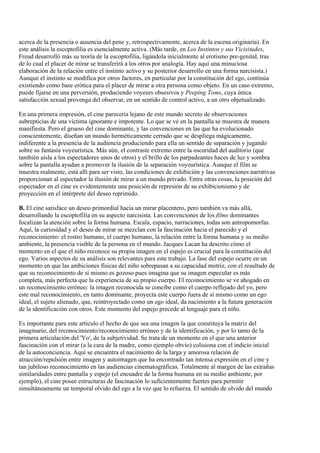 acerca de la presencia o ausencia del pene y, retrospectivamente, acerca de la escena originaria). En
este análisis la escoptofilia es esencialmente activa. (Más tarde, en Los Instintos y sus Vicisitudes,
Freud desarrolló más su teoría de la escoptofilia, ligándola inicialmente al erotismo pre-genital, tras
de lo cual el placer de mirar se transferirá a los otros por analogía. Hay aquí una minuciosa
elaboración de la relación entre el instinto activo y su posterior desarrollo en una forma narcisista.)
Aunque el instinto se modifica por otros factores, en particular por la constitución del ego, continúa
existiendo como base erótica para el placer de mirar a otra persona como objeto. En un caso extremo,
puede fijarse en una perversión, produciendo voyeurs obsesivos y Peeping Toms, cuya única
satisfacción sexual provenga del observar, en un sentido de control activo, a un otro objetualizado.
En una primera impresión, el cine parecería lejano de este mundo secreto de observaciones
subrepticias de una víctima ignorante e impotente. Lo que se ve en la pantalla se muestra de manera
manifiesta. Pero el grueso del cine dominante, y las convenciones en las que ha evolucionado
conscientemente, diseñan un mundo herméticamente cerrado que se despliega mágicamente,
indiferente a la presencia de la audiencia produciendo para ella un sentido de separación y jugando
sobre su fantasía voyeurística. Más aún, el contraste extremo entre la oscuridad del auditorio (que
también aísla a los espectadores unos de otros) y el brillo de los parpadeantes haces de luz y sombra
sobre la pantalla ayudan a promover la ilusión de la separación voyeurística. Aunque el film se
muestra realmente, está allí para ser visto, las condiciones de exhibición y las convenciones narrativas
proporcionan al espectador la ilusión de mirar a un mundo privado. Entre otras cosas, la posición del
espectador en el cine es evidentemente una posición de represión de su exhibicionismo y de
proyección en el intérprete del deseo reprimido.
B. El cine satisface un deseo primordial hacia un mirar placentero, pero también va más allá,
desarrollando la escoptofilia en su aspecto narcisista. Las convenciones de los films dominantes
focalizan la atención sobre la forma humana. Escala, espacio, narraciones, todas son antropomorfas.
Aquí, la curiosidad y el deseo de mirar se mezclan con la fascinación hacia el parecido y el
reconocimiento: el rostro humano, el cuerpo humano, la relación entre la forma humana y su medio
ambiente, la presencia visible de la persona en el mundo. Jacques Lacan ha descrito cómo el
momento en el que el niño reconoce su propia imagen en el espejo es crucial para la constitución del
ego. Varios aspectos de su análisis son relevantes para este trabajo. La fase del espejo ocurre en un
momento en que las ambiciones físicas del niño sobrepasan a su capacidad motriz, con el resultado de
que su reconocimiento de sí mismo es gozoso pues imagina que su imagen especular es más
completa, más perfecta que la experiencia de su propio cuerpo. El reconocimiento se ve ahogado en
un reconocimiento erróneo: la imagen reconocida se concibe como el cuerpo reflejado del yo, pero
este mal reconocimiento, en tanto dominante, proyecta este cuerpo fuera de sí mismo como un ego
ideal, el sujeto alienado, que, reintroyectado como un ego ideal, da nacimiento a la futura generación
de la identificación con otros. Este momento del espejo precede al lenguaje para el niño.
Es importante para este artículo el hecho de que sea una imagen la que constituya la matriz del
imaginario, del reconocimiento/reconocimiento erróneo y de la identificación, y por lo tanto de la
primera articulación del 'Yo', de la subjetividad. Se trata de un momento en el que una anterior
fascinación con el mirar (a la cara de la madre, como ejemplo obvio) colisiona con el indicio inicial
de la autoconciencia. Aquí se encuentra el nacimiento de la larga y amorosa relación de
atracción/repulsión entre imagen y autoimagen que ha encontrado tan intensa expresión en el cine y
tan jubiloso reconocimiento en las audiencias cinematográficas. Totalmente al margen de las extrañas
similaridades entre pantalla y espejo (el encuadre de la forma humana en su medio ambiente, por
ejemplo), el cine posee estructuras de fascinación lo suficientemente fuertes para permitir
simultáneamente un temporal olvido del ego a la vez que lo refuerza. El sentido de olvido del mundo
 