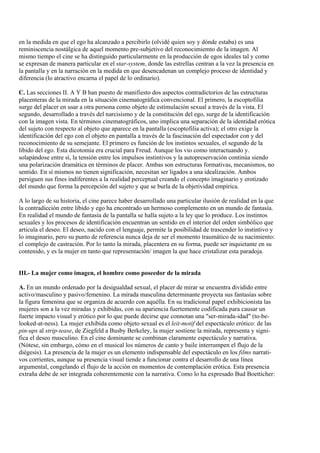 en la medida en que el ego ha alcanzado a percibirlo (olvidé quien soy y dónde estaba) es una
reminiscencia nostálgica de aquel momento pre-subjetivo del reconocimiemto de la imagen. Al
mismo tiempo el cine se ha distinguido particularmente en la producción de egos ideales tal y como
se expresan de manera particular en el star-system, donde las estrellas centran a la vez la presencia en
la pantalla y en la narración en la medida en que desencadenan un complejo proceso de identidad y
diferencia (lo atractivo encarna el papel de lo ordinario).
C. Las secciones II. A Y B han puesto de manifiesto dos aspectos contradictorios de las estructuras
placenteras de la mirada en la situación cinematográfica convencional. El primero, la escoptofilia
surge del placer en usar a otra persona como objeto de estimulación sexual a través de la vista. El
segundo, desarrollado a través del narcisismo y de la constitución del ego, surge de la identificación
con la imagen vista. En términos cinematográficos, uno implica una separación de la identidad erótica
del sujeto con respecto al objeto que aparece en la pantalla (escoptofilia activa); el otro exige la
identificación del ego con el objeto en pantalla a través de la fascinación del espectador con y del
reconocimiento de su semejante. El primero es función de los instintos sexuales, el segundo de la
libido del ego. Esta dicotomía era crucial para Freud. Aunque los vio como interactuando y.
solapándose entre sí, la tensión entre los impulsos instintivos y la autopreservación continúa siendo
una polarización dramática en términos de placer. Ambas son estructuras formativas, mecanismos, no
sentido. En sí mismos no tienen significación, necesitan ser ligados a una idealización. Ambos
persiguen sus fines indiferentes a la realidad perceptual creando el concepto imaginario y erotizado
del mundo que forma la percepción del sujeto y que se burla de la objetividad empírica.
A lo largo de su historia, el cine parece haber desarrollado una particular ilusión de realidad en la que
la contradicción entre libido y ego ha encontrado un hermoso complemento en un mundo de fantasía.
En realidad el mundo de fantasía de la pantalla se halla sujeto a la ley que lo produce. Los instintos
sexuales y los procesos de identificación encuentran un sentido en el interior del orden simbólico que
articula el deseo. El deseo, nacido con el lenguaje, permite la posibilidad de trascender lo instintivo y
lo imaginario, pero su punto de referencia nunca deja de ser el momento traumático de su nacimiento:
el complejo de castración. Por lo tanto la mirada, placentera en su forma, puede ser inquietante en su
contenido, y es la mujer en tanto que representación/ imagen la que hace cristalizar esta paradoja.
III.- La mujer como imagen, el hombre como poseedor de la mirada
A. En un mundo ordenado por la desigualdad sexual, el placer de mirar se encuentra dividido entre
activo/masculino y pasivo/femenino. La mirada masculina determinante proyecta sus fantasías sobre
la figura femenina que se organiza de acuerdo con aquélla. En su tradicional papel exhibicionista las
mujeres son a la vez miradas y exhibidas, con su apariencia fuertemente codificada para causar un
fuerte impacto visual y erótico por lo que puede decirse que connotan una "ser-mirada-idad" (to-be-
looked-at-ness). La mujer exhibida como objeto sexual es el leit-motif del espectáculo erótico: de las
pin-ups al strip-tease, de Ziegfeld a Busby Berkeley, la mujer sostiene la mirada, representa y signi-
fica el deseo masculino. En el cine dominante se combinan claramente espectáculo y narrativa.
(Nótese, sin embargo, cómo en el musical los números de canto y baile interrumpen el flujo de la
diégesis). La presencia de la mujer es un elemento indispensable del espectáculo en los films narrati-
vos corrientes, aunque su presencia visual tiende a funcionar contra el desarrollo de una línea
argumental, congelando el flujo de la acción en momentos de contemplación erótica. Esta presencia
extraña debe de ser integrada coherentemente con la narrativa. Como lo ha expresado Bud Boetticher:
 