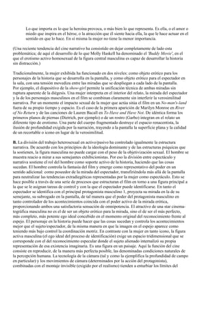 Lo que importa es lo que la heroína provoca, o más bien lo que representa. Es ella, o el amor o
miedo que inspira en el héroe, o la atracción que él siente hacia ella, la que le hace actuar en el
sentido en que lo hace. En sí misma la mujer no tiene la menor importancia.
(Una reciente tendencia del cine narrativo ha consistido en dejar completamente de lado esta
problemática; de aquí el desarrollo de lo que Molly Haskell ha denominado el 'Buddy Movie', en el
que el erotismo activo homosexual de la figura central masculina es capaz de desarrollar la historia
sin distracción.)
Tradicionalmente, la mujer exhibida ha funcionado en dos niveles: como objeto erótico para los
personajes de la historia que se desarrolla en la pantalla, y como objeto erótico para el espectador en
la sala, con una tensión movediza entre las miradas que se despliegan a cada lado de la pantalla.
Por ejemplo, el dispositivo de la show-girl permite la unificación técnica de ambas miradas sin
ruptura aparente de la diégesis. Una mujer interpreta en el interior del relato, la mirada del espectador
y la de los personajes masculinos en el film se combinan claramente sin interferir la verosimilitud
narrativa. Por un momento el impacto sexual de la mujer que actúa sitúa el film en un No-man's-land
fuera de su propio tiempo y espacio. Es el caso de la primera aparición de Marilyn Monroe en River
of No Return y de las canciones de Lauren Bacall en To Have and Have Not. De idéntica forma los
primeros planos de piernas (Dietrich, por ejemplo) o de un rostro (Garbo) integran en el relato un
diferente tipo de erotismo. Una parte del cuerpo fragmentado destruye el espacio renacentista, la
ilusión de profundidad exigida por la narración, trayendo a la pantalla la superficie plana y la calidad
de un recortable o icono en lugar de la verosimilitud.
B. La división del trabajo heterosexual en activo/pasivo ha controlado igualmente la estructura
narrativa. De acuerdo con los principios de la ideología dominante y de las estructuras psíquicas que
la sostienen, la figura masculina no puede cargar con el peso de la objetivización sexual. El hombre se
muestra reacio a mirar a sus semejantes exhibicionistas. Por eso la división entre espectáculo y
narrativa sostiene el rol del hombre como soporte activo de la historia, haciendo que las cosas
sucedan. El hombre controla la fantasía del film y emerge como representativo del poder en un
sentido adicional: como poseedor de la mirada del espectador, transfiriéndola más allá de la pantalla
para neutralizar las tendencias extradiegéticas representadas por la mujer como espectáculo. Esto se
hace posible a través de una serie de procesos que estructuran el film en torno a una figura principal a
la que se le asignan tareas de control y con la que el espectador puede identificarse. En tanto el
espectador se identifica con el principal protagonista masculino 1, proyecta su mirada en la de su
semejante, su subrogado en la pantalla, de tal manera que el poder del protagonista masculino en
tanto controlador de los acontecimientos coincida con el poder activo de la mirada erótica,
proporcionando ambos una satisfactoria sensación de omnipotencia. El atractivo de una star cinema-
tográfica masculina no es el de ser un objeto erótico para la mirada, sino el de ser el más perfecto,
más completo, más potente ego ideal concebido en el momento original del reconocimiento frente al
espejo. El personaje en la historia puede hacer que las cosas sucedan y controla los acontecimientos
mejor que el sujeto/espectador, de la misma manera en que la imagen en el espejo aparece como
teniendo más bajo control la coordinación motriz. En contraste con la mujer en tanto icono, la figura
activa masculina (el ego ideal del proceso de identificación) exige un espacio tridimensional que se
corresponde con el del reconocimiento especular donde el sujeto alienado internalizó su propia
representación de esa existencia imaginaria. Es una figura en un paisaje. Aquí la función del cine
consiste en reproducir, de la manera más perfecta posible, las denominadas condiciones naturales de
la percepción humana. La tecnología de la cámara (tal y como la ejemplifica la profundidad de campo
en particular) y los movimientos de cámara (determinados por la acción del protagonista),
combinadas con el montaje invisible (exigido por el realismo) tienden a enturbiar los límites del
 