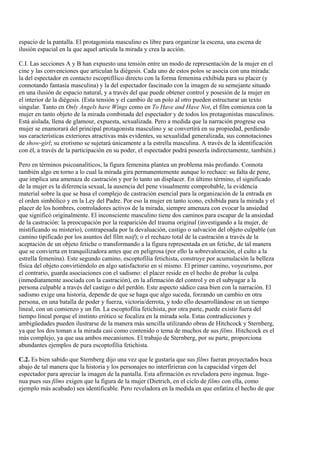 espacio de la pantalla. El protagonista masculino es libre para organizar la escena, una escena de
ilusión espacial en la que aquel articula la mirada y crea la acción.
C.I. Las secciones A y B han expuesto una tensión entre un modo de representación de la mujer en el
cine y las convenciones que articulan la diégesis. Cada uno de estos polos se asocia con una mirada:
la del espectador en contacto escoptifílico directo con la forma femenina exhibida para su placer (y
connotando fantasía masculina) y la del espectador fascinado con la imagen de su semejante situado
en una ilusión de espacio natural, y a través del que puede obtener control y posesión de la mujer en
el interior de la diégesis. (Esta tensión y el cambio de un polo al otro pueden estructurar un texto
singular. Tanto en Only Angels have Wings como en To Have and Have Not, el film comienza con la
mujer en tanto objeto de la mirada combinada del espectador y de todos los protagonistas masculinos.
Está aislada, llena de glamour, expuesta, sexualizada. Pero a medida que la narración progrese esa
mujer se enamorará del principal protagonista masculino y se convertirá en su propiedad, perdiendo
sus características exteriores atractivas más evidentes, su sexualidad generalizada, sus connotaciones
de show-girl; su erotismo se sujetará únicamente a la estrella masculina. A través de la identificación
con él, a través de la participación en su poder, el espectador podrá poseerla indirectamente, también.)
Pero en términos psicoanalíticos, la figura femenina plantea un problema más profundo. Connota
también algo en torno a lo cual la mirada gira permanentemente aunque lo rechace: su falta de pene,
que implica una amenaza de castración y por lo tanto un displacer. En último término, el significado
de la mujer es la diferencia sexual, la ausencia del pene visualmente comprobable, la evidencia
material sobre la que se basa el complejo de castración esencial para la organización de la entrada en
el orden simbólico y en la Ley del Padre. Por eso la mujer en tanto icono, exhibida para la mirada y el
placer de los hombres, controladores activos de la mirada, siempre amenaza con evocar la ansiedad
que significó originalmente. El inconsciente masculino tiene dos caminos para escapar de la ansiedad
de la castración: la preocupación por la reaparición del trauma original (investigando a la mujer, de
mistificando su misterio), contrapesada por la devaluación, castigo o salvación del objeto culpable (un
camino tipificado por los asuntos del film naif); o el rechazo total de la castración a través de la
aceptación de un objeto fetiche o transformando a la figura representada en un fetiche, de tal manera
que se convierta en tranquilizadora antes que en peligrosa (por ello la sobrevaloración, el culto a la
estrella femenina). Este segundo camino, escoptofilia fetichista, construye por acumulación la belleza
física del objeto convirtiéndolo en algo satisfactorio en sí mismo. El primer camino, voyeurismo, por
el contrario, guarda asociaciones con el sadismo: el placer reside en el hecho de probar la culpa
(inmediatamente asociada con la castración), en la afirmación del control y en el subyugar a la
persona culpable a través del castigo o del perdón. Este aspecto sádico casa bien con la narración. El
sadismo exige una historia, depende de que se haga que algo suceda, forzando un cambio en otra
persona, en una batalla de poder y fuerza, victoria/derrota, y todo ello desarrollándose en un tiempo
lineal, con un comienzo y un fin. La escoptofilia fetichista, por otra parte, puede existir fuera del
tiempo lineal porque el instinto erótico se focaliza en la mirada sola. Estas contradicciones y
ambigüedades pueden ilustrarse de la manera más sencilla utilizando obras de Hitchcock y Sternberg,
ya que los dos toman a la mirada casi como contenido o tema de muchos de sus films. Hitchcock es el
más complejo, ya que usa ambos mecanismos. El trabajo de Sternberg, por su parte, proporciona
abundantes ejemplos de pura escoptofilia fetichista.
C.2. Es bien sabido que Sternberg dijo una vez que le gustaría que sus films fueran proyectados boca
abajo de tal manera que la historia y los personajes no interfirieran con la capacidad virgen del
espectador para apreciar la imagen de la pantalla. Esta afirmación es reveladora pero ingenua. Inge-
nua pues sus films exigen que la figura de la mujer (Dietrich, en el ciclo de films con ella, como
ejemplo más acabado) sea identificable. Pero reveladora en la medida en que enfatiza el hecho de que
 