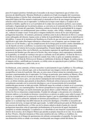 para él el espacio pictórico limitado por el encuadre es de mayor importancia que el relato o los
procesos de identificación. Mientras Hitchcock se adentra en el lado investigador del voyeurismo,
Sternberg produce el fetiche final, alcanzando el punto en que la poderosa mirada del protagonista
masculino (típica del film narrativo tradicional) es destruida en favor de una imagen que entra en
relación erótica directa con el espectador. La belleza de la mujer como objeto y el espacio de la
pantalla se funden; aquélla no es ya la portadora de la culpa sino un producto perfecto, cuyo cuerpo,
estilizado y fragmentado por los primeros planos, se convierte en el contenido del film y en el directo
recipiente de la mirada del espectador. Sternberg combate la ilusión de la profundidad de la imagen;
su pantalla tiende a ser unidimensional, pues sombras, encajes, vaho, follaje, veladuras, serpentinas,
etc., reducen el campo visual. Existe poca o ninguna mediación a través de los ojos del principal
protagonista masculino. Al contrario, presencias sombrías como la de La Bessiere en Morocco actúan
como subrogados del director, lejanas como se hallan de la posibilidad de servir para la identificación
del público. A pesar de la insistencia de Sternberg en el hecho de que sus historias son irrelevantes, es
significativo que todas ellas hagan referencia a situaciones y no al suspense, que sus tiempos sean
cíclicos en vez de lineales, y que las complicaciones de la intriga giren en tomo a malos entendidos en
vez de hacerlo en torno a conflictos. La ausencia más importante es la de la mirada masculina
controladora en el interior de la escena cinematográfica. El punto álgido del drama emocional en la
mayoría de los típicos films con la Dietrich, sus momentos supremos de significado erótico, suceden
en ausencia del hombre que ella ama en la ficción. Hay otros testigos, otros espectadores mirándola
en la pantalla y su mirada no sustituye sino que se confunde con la del público. Al final de Morocco,
Tom Brown ha desaparecido ya en el desierto cuando Amy Jolly se quita sus sandalias doradas y
marcha tras él. Al final de Dishonoured, Kranau es indiferente al destino de Magda. En ambos casos,
el impacto erótico, santificado por la muerte, se exhibe como un espectáculo para el público. El héroe
masculino malinterpreta y, sobre todo, no ve.
En Hitchcock, como contraste, el héroe masculino ve precisamente lo que el público ve. Sin embargo,
en los films que voy a discutir aquí, será su fascinación por una imagen a través del erotismo
escoptofílico el tema de la película. Más aún, en estos casos el héroe retrata las contradicciones y las
tensiones experimentadas por el espectador. En Vértigo en particular, pero también en Marnie y Rear
Window, la mirada está en el centro de la intriga, oscilando entre el voyeurismo y la fascinación
fetichista. Con un nuevo giro, con una ulterior manipulación del normal proceso de la visión que
sirve, en último término, para ponerlo al descubierto, Hitchcock utiliza el proceso de identificación
normalmente asociado con la corrección ideológica y con el reconocimiento de la moralidad
establecida para mostrar su lado pervertido. Hitchcock nunca ha ocultado su interés en el voyeurismo,
cinematográfico y no cinematográfico. Sus héroes ejemplifican la sujeción al orden simbólico y a la
ley -un policía (Vértigo), un macho dominante que posee dinero y poder (Marnie)- pero su impulso
erótico les lleva a situaciones comprometidas. El poder de subyugar a otra persona a la voluntad en
términos sádicos o a la mirada en términos voyeurísticos se ejercen en ambos casos sobre la mujer. El
poder se ve respaldado por la certeza de los derechos legales y por la culpabilidad establecida de la
mujer (que evoca la castración, hablando en términos psicoanalíticos). La verdadera perversión
apenas se ve ocultada bajo una débil máscara de corrección ideológica -el hombre se encuentra del
lado correcto de la ley, la mujer del lado equivocado-. La hábil utilización por parte de Hitchcock de
los procesos de identificación y el libre uso de la cámara subjetiva desde el punto de vista del
protagonista masculino sitúa al espectador profundamente en la posición de aquel, haciéndole
compartir su mirada intranquila. La audiencia se ve absorbida en una situación voyeurística en el
interior de la escena y de la diégesis fílmica que parodia su propia situación en el cine. En su análisis
de Rear Window, Douchet interpreta el film como metáfora del cine. Jeffries es el público, los
acontecimientos en el bloque de apartamentos de enfrente corresponden a la pantalla. En tanto mira,
una dimensión erótica se añade a su mirada, constituyendo una imagen central del drama. Su
 