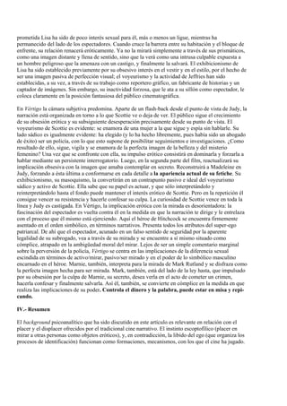 prometida Lisa ha sido de poco interés sexual para él, más o menos un ligue, mientras ha
permanecido del lado de los espectadores. Cuando cruce la barrera entre su habitación y el bloque de
enfrente, su relación renacerá eróticamente. Ya no la mirará simplemente a través de sus prismáticos,
como una imagen distante y llena de sentido, sino que la verá como una intrusa culpable expuesta a
un hombre peligroso que la amenaza con un castigo, y finalmente la salvará. El exhibicionismo de
Lisa ha sido establecido previamente por su obsesivo interés en el vestir y en el estilo, por el hecho de
ser una imagen pasiva de perfección visual; el voyeurismo y la actividad de Jeffries han sido
establecidas, a su vez, a través de su trabajo como reportero gráfico, un fabricante de historias y un
captador de imágenes. Sin embargo, su inactividad forzosa, que le ata a su sillón como espectador, le
coloca claramente en la posición fantasiosa del público cinematográfica.
En Vértigo la cámara subjetiva predomina. Aparte de un flash-back desde el punto de vista de Judy, la
narración está organizada en torno a lo que Scottie ve o deja de ver. El público sigue el crecimiento
de su obsesión erótica y su subsiguiente desesperación precisamente desde su punto de vista. El
voyeurismo de Scottie es evidente: se enamora de una mujer a la que sigue y espía sin hablarle. Su
lado sádico es igualmente evidente: ha elegido (y lo ha hecho libremente, pues había sido un abogado
de éxito) ser un policía, con lo que esto supone de posibilitar seguimientos e investigaciones. ¿Como
resultado de ello, sigue, vigila y se enamora de la perfecta imagen de la belleza y del misterio
femenino? Una vez que se confronte con ella, su impulso erótico consistirá en dominarla y forzarla a
hablar mediante un persistente interrogatorio. Luego, en la segunda parte del film, reactualizará su
implicación obsesiva con la imagen que amaba contemplar en secreto. Reconstruirá a Madeleine en
Judy, forzando a ésta última a conformarse en cada detalle a la apariencia actual de su fetiche. Su
exhibicionismo, su masoquismo, la convertirán en un contrapunto pasivo e ideal del voyeurismo
sádico y activo de Scottie. Ella sabe que su papel es actuar, y que sólo interpretándolo y
reinterpretándolo hasta el fondo puede mantener el interés erótico de Scottie. Pero en la repetición él
consigue vencer su resistencia y hacerle confesar su culpa. La curiosidad de Scottie vence en toda la
línea y Judy es castigada. En Vértigo, la implicación erótica con la mirada es desorientadora: la
fascinación del espectador es vuelta contra él en la medida en que la narración te dirige y le entrelaza
con el proceso que él mismo está ejerciendo. Aquí el héroe de Hitchcock se encuentra firmemente
asentado en el orden simbólico, en términos narrativos. Presenta todos los atributos del super-ego
patriarcal. De ahí que el espectador, acunado en un falso sentido de seguridad por la aparente
legalidad de su subrogado, vea a través de su mirada y se encuentre a sí mismo situado como
cómplice, atrapado en la ambigüedad moral del mirar. Lejos de ser un simple comentario marginal
sobre la perversión de la policía, Vértigo se centra en las implicaciones de la diferencia sexual
escindida en términos de activo/mirar, pasivo/ser mirado y en el poder de lo simbólico masculino
encarnado en el héroe. Marnie, también, interpreta para la mirada de Mark Rutland y se disfraza como
la perfecta imagen hecha para ser mirada. Mark, también, está del lado de la ley hasta, que impulsado
por su obsesión por la culpa de Marnie, su secreto, desea verla en el acto de cometer un crimen,
hacerla confesar y finalmente salvarla. Así él, también, se convierte en cómplice en la medida en que
realiza las implicaciones de su poder. Controla el dinero y la palabra, puede estar en misa y repi-
cando.
IV.- Resumen
El background psicoanalítico que ha sido discutido en este artículo es relevante en relación con el
placer y el displacer ofrecidos por el tradicional cine narrativo. El instinto escoptofílico (placer en
mirar a otras personas como objetos eróticos), y, en contradicción, la libido del ego (que organiza los
procesos de identificación) funcionan como formaciones, mecanismos, con los que el cine ha jugado.
 