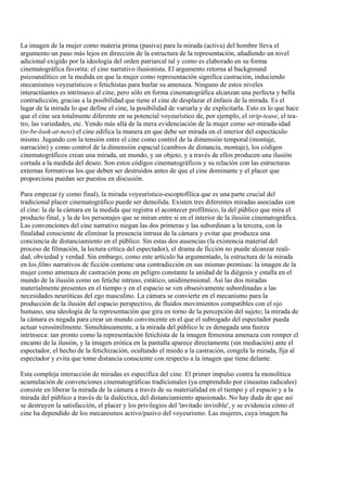 La imagen de la mujer como materia prima (pasiva) para la mirada (activa) del hombre lleva el
argumento un paso más lejos en dirección de la estructura de la representación, añadiendo un nivel
adicional exigido por la ideología del orden patriarcal tal y como es elaborado en su forma
cinematográfica favorita: el cine narrativo ilusionista. El argumento retorna al background
psicoanalítico en la medida en que la mujer como representación significa castración, induciendo
mecanismos voyeurísticos o fetichistas para burlar su amenaza. Ninguno de estos niveles
interactúantes es intrínseco al cine, pero sólo en forma cinematográfica alcanzan una perfecta y bella
contradicción, gracias a la posibilidad que tiene el cine de desplazar el énfasis de la mirada. Es el
lugar de la mirada lo que define el cine, la posibilidad de variarla y de explicitarla. Esto es lo que hace
que el cine sea totalmente diferente en su potencial voyeurístico de, por ejemplo, el strip-tease, el tea-
tro, las variedades, etc. Yendo más allá de la mera evidenciación de la mujer como ser-mirada-idad
(to-be-look-at-ness) el cine edifica la manera en que debe ser mirada en el interior del espectáculo
mismo. Jugando con la tensión entre el cine como control de la dimensión temporal (montaje,
narración) y como control de la dimensión espacial (cambios de distancia, montaje), los códigos
cinematográficos crean una mirada, un mundo, y un objeto, y a través de ellos producen una ilusión
cortada a la medida del deseo. Son estos códigos cinematográficos y su relación con las estructuras
externas formativas los que deben ser destruidos antes de que el cine dominante y el placer que
proporciona puedan ser puestos en discusión.
Para empezar (y como final), la mirada voyeurístico-escoptofílica que es una parte crucial del
tradicional placer cinematográfico puede ser demolida. Existen tres diferentes miradas asociadas con
el cine: la de la cámara en la medida que registra el acontecer profílmico, la del público que mira el
producto final, y la de los personajes que se miran entre sí en el interior de la ilusión cinematográfica.
Las convenciones del cine narrativo niegan las dos primeras y las subordinan a la tercera, con la
finalidad consciente de eliminar la presencia intrusa de la cámara y evitar que produzca una
conciencia de distanciamiento en el público. Sin estas dos ausencias (la existencia material del
proceso de filmación, la lectura crítica del espectador), el drama de ficción no puede alcanzar reali-
dad, obviedad y verdad. Sin embargo, como este artículo ha argumentado, la estructura de la mirada
en los films narrativos de ficción contiene una contradicción en sus mismas premisas: la imagen de la
mujer como amenaza de castración pone en peligro constante la unidad de la diégesis y estalla en el
mundo de la ilusión como un fetiche intruso, estático, unidimensional. Así las dos miradas
materialmente presentes en el tiempo y en el espacio se ven obsesivamente subordinadas a las
necesidades neuróticas del ego masculino. La cámara se convierte en el mecanismo para la
producción de la ilusión del espacio perspectivo, de fluidos movimientos compatibles con el ojo
humano, una ideología de la representación que gira en torno de la percepción del sujeto; la mirada de
la cámara es negada para crear un mundo convincente en el que el subrogado del espectador pueda
actuar verosímilmente. Simultáneamente, a la mirada del público le es denegada una fuerza
intrínseca: tan pronto como la representación fetichista de la imagen femenina amenaza con romper el
encanto de la ilusión, y la imagen erótica en la pantalla aparece directamente (sin mediación) ante el
espectador, el hecho de la fetichización, ocultando el miedo a la castración, congela la mirada, fija al
espectador y evita que tome distancia consciente con respecto a la imagen que tiene delante.
Esta compleja interacción de miradas es específica del cine. El primer impulso contra la monolítica
acumulación de convenciones cinematográficas tradicionales (ya emprendido por cineastas radicales)
consiste en liberar la mirada de la cámara a través de su materialidad en el tiempo y el espacio y a la
mirada del público a través de la dialéctica, del distanciamiento apasionado. No hay duda de que así
se destruyen la satisfacción, el placer y los privilegios del 'invitado invisible', y se evidencia cómo el
cine ha dependido de los mecanismos activo/pasivo del voyeurismo. Las mujeres, cuya imagen ha
 