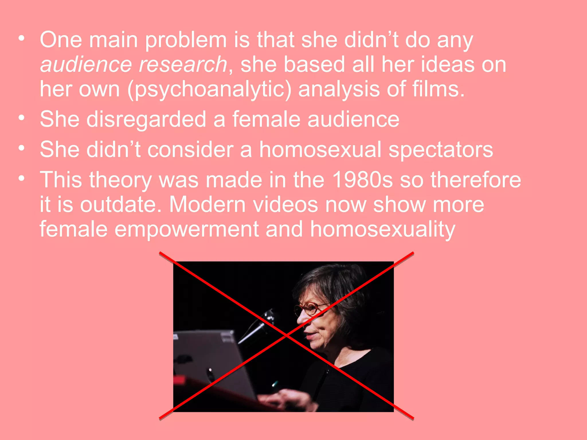 • One main problem is that she didn’t do any
  audience research, she based all her ideas on
  her own (psychoanalytic) analysis of films.
• She disregarded a female audience
• She didn’t consider a homosexual spectators
• This theory was made in the 1980s so therefore
  it is outdate. Modern videos now show more
  female empowerment and homosexuality
 