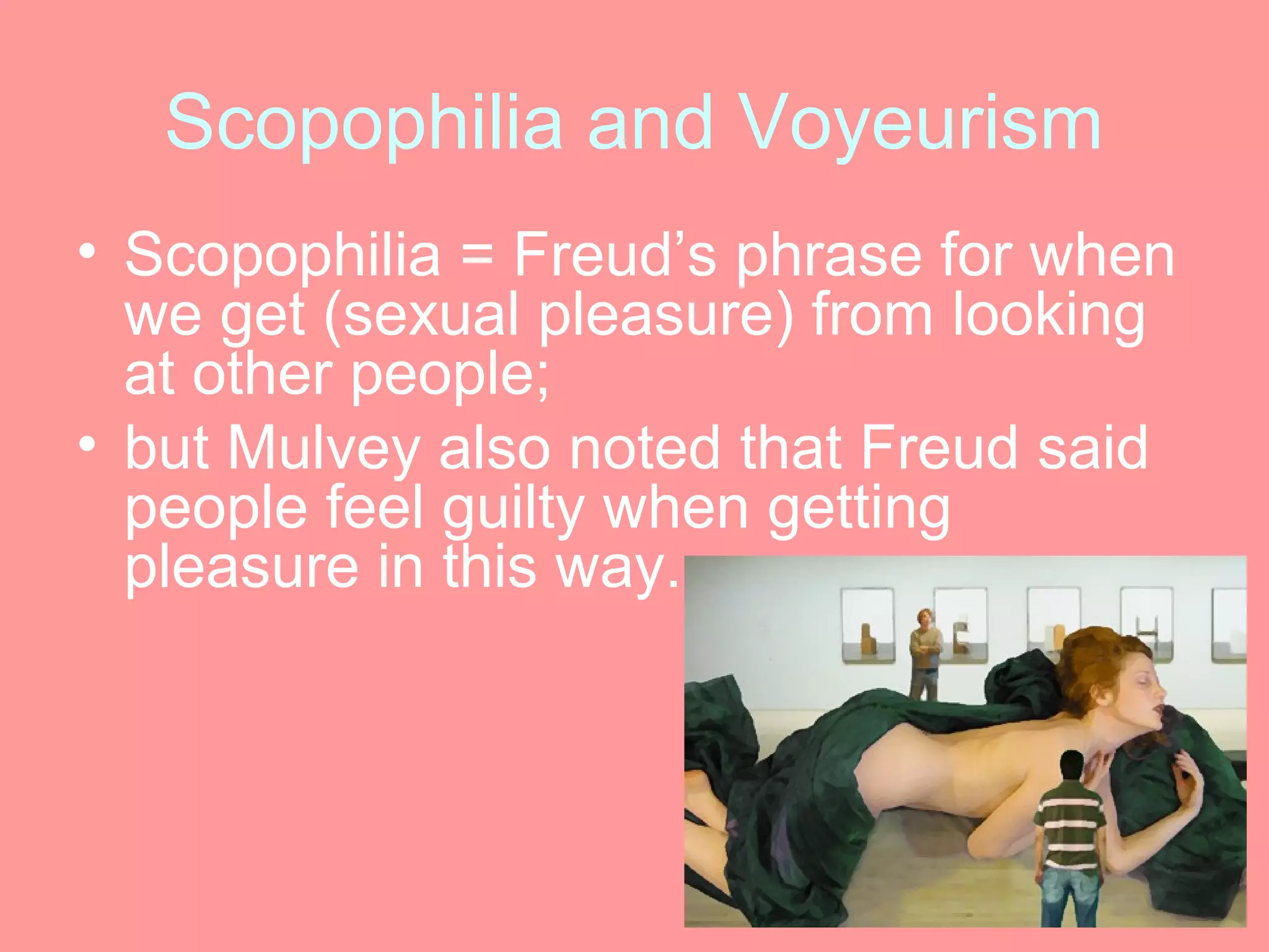 Scopophilia and Voyeurism
• Scopophilia = Freud’s phrase for when
  we get (sexual pleasure) from looking
  at other people;
• but Mulvey also noted that Freud said
  people feel guilty when getting
  pleasure in this way.
 