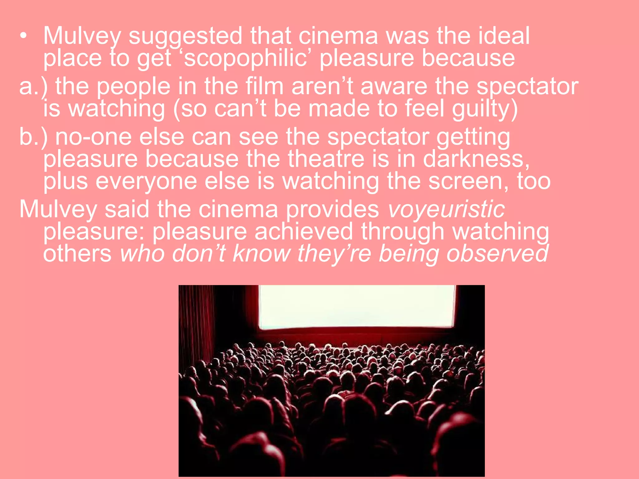 • Mulvey suggested that cinema was the ideal
  place to get ‘scopophilic’ pleasure because
a.) the people in the film aren’t aware the spectator
  is watching (so can’t be made to feel guilty)
b.) no-one else can see the spectator getting
  pleasure because the theatre is in darkness,
  plus everyone else is watching the screen, too
Mulvey said the cinema provides voyeuristic
  pleasure: pleasure achieved through watching
  others who don’t know they’re being observed
 