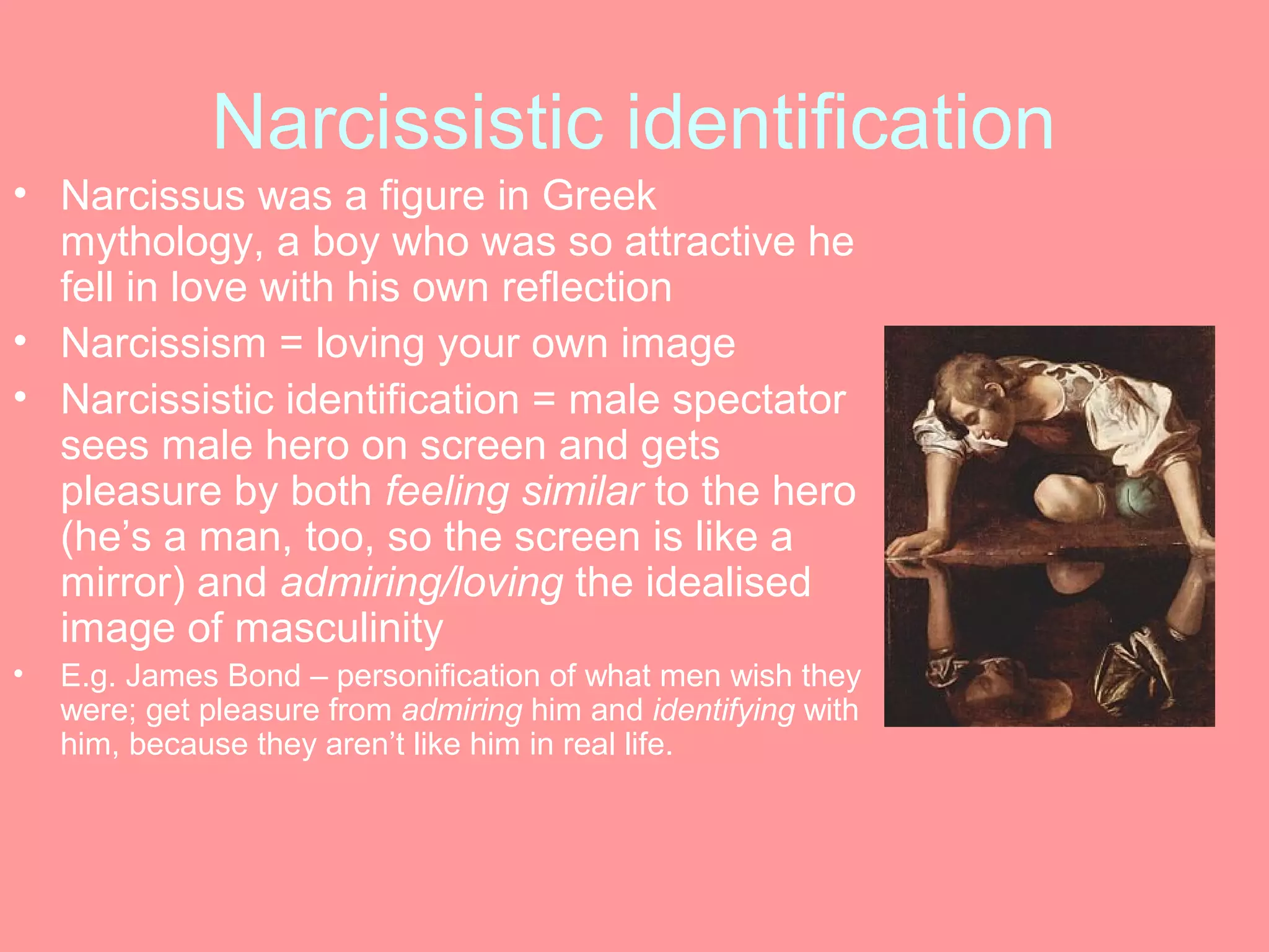 Narcissistic identification
• Narcissus was a figure in Greek
  mythology, a boy who was so attractive he
  fell in love with his own reflection
• Narcissism = loving your own image
• Narcissistic identification = male spectator
  sees male hero on screen and gets
  pleasure by both feeling similar to the hero
  (he’s a man, too, so the screen is like a
  mirror) and admiring/loving the idealised
  image of masculinity
•   E.g. James Bond – personification of what men wish they
    were; get pleasure from admiring him and identifying with
    him, because they aren’t like him in real life.
 