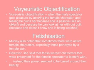 Voyeuristic Objectification
• Voyeuristic objectification = when the male spectator
  gets pleasure by desiring the female character, and
  feeling he owns her because she is passive (like an
  object) and because he can look at her with out guilt
  (because she doesn’t know she is being watched)

                   Fetishisation
• Mulvey also noted that sometimes there were active
  female characters, especially those portrayed by a
  female star.
• However, she said that these weren’t characters that
  were presented for the female spectator to identify with..
• … instead their power seemed to be based around their
  beauty.
 