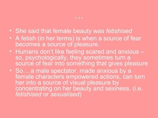 …
• She said that female beauty was fetishised
• A fetish (in her terms) is when a source of fear
  becomes a source of pleasure.
• Humans don’t like feeling scared and anxious –
  so, psychologically, they sometimes turn a
  source of fear into something that gives pleasure
• So… a male spectator, made anxious by a
  female characters empowered actions, can turn
  her into a source of visual pleasure by
  concentrating on her beauty and sexiness. (i.e.
  fetishised or sexualised)
 