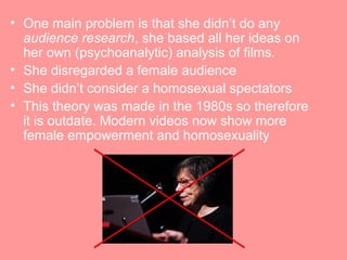 • One main problem is that she didn’t do any
  audience research, she based all her ideas on
  her own (psychoanalytic) analysis of films.
• She disregarded a female audience
• She didn’t consider a homosexual spectators
• This theory was made in the 1980s so therefore
  it is outdate. Modern videos now show more
  female empowerment and homosexuality
 
