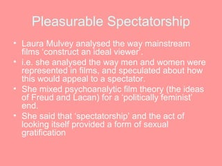 Pleasurable Spectatorship
• Laura Mulvey analysed the way mainstream
  films ‘construct an ideal viewer’.
• i.e. she analysed the way men and women were
  represented in films, and speculated about how
  this would appeal to a spectator.
• She mixed psychoanalytic film theory (the ideas
  of Freud and Lacan) for a ‘politically feminist’
  end.
• She said that ‘spectatorship’ and the act of
  looking itself provided a form of sexual
  gratification
 