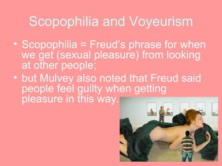 Scopophilia and Voyeurism
• Scopophilia = Freud’s phrase for when
  we get (sexual pleasure) from looking
  at other people;
• but Mulvey also noted that Freud said
  people feel guilty when getting
  pleasure in this way.
 