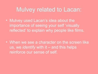 Mulvey related to Lacan:
• Mulvey used Lacan’s idea about the
  importance of seeing your self ‘visually
  reflected’ to explain why people like films.

• When we see a character on the screen like
  us, we identify with it – and this helps
  reinforce our sense of self.
 