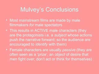 Mulvey’s Conclusions
• Most mainstream films are made by male
  filmmakers for male spectators
• This results in ACTIVE male characters (they
  are the protagonists i.e. a subject whose actions
  push the narrative forward; so the audience are
  encouraged to identify with them)
• Female characters are usually passive (they are
  often seen as a ‘prize’, an object of desire that
  men fight over; don’t act or think for themselves)
 