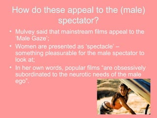 How do these appeal to the (male)
           spectator?
• Mulvey said that mainstream films appeal to the
  ‘Male Gaze’;
• Women are presented as ‘spectacle’ –
  something pleasurable for the male spectator to
  look at;
• In her own words, popular films “are obsessively
  subordinated to the neurotic needs of the male
  ego”.
 
