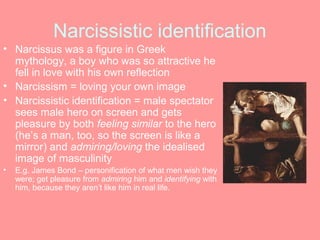 Narcissistic identification
• Narcissus was a figure in Greek
  mythology, a boy who was so attractive he
  fell in love with his own reflection
• Narcissism = loving your own image
• Narcissistic identification = male spectator
  sees male hero on screen and gets
  pleasure by both feeling similar to the hero
  (he’s a man, too, so the screen is like a
  mirror) and admiring/loving the idealised
  image of masculinity
•   E.g. James Bond – personification of what men wish they
    were; get pleasure from admiring him and identifying with
    him, because they aren’t like him in real life.
 