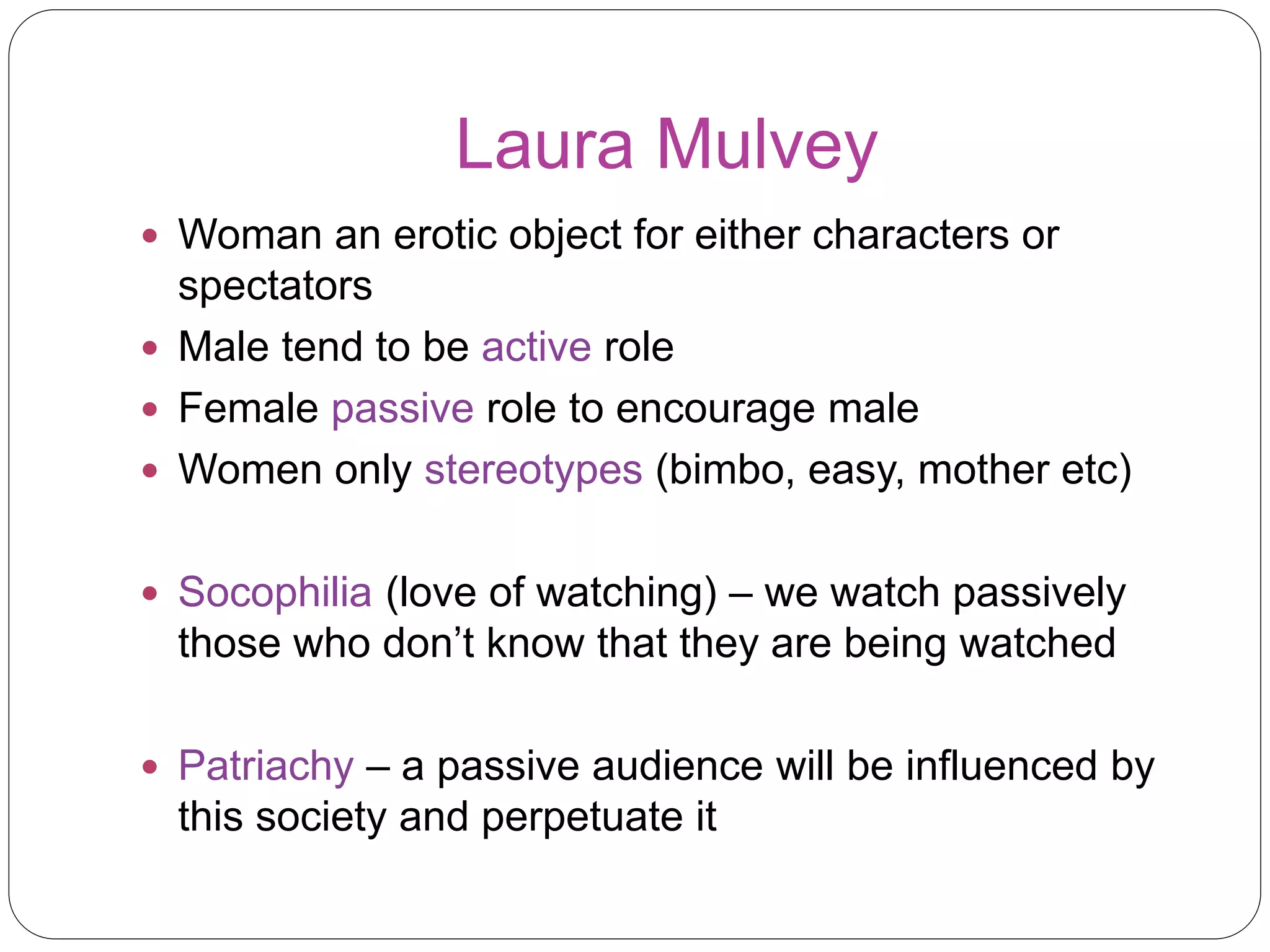 Laura Mulvey 
 Woman an erotic object for either characters or 
spectators 
 Male tend to be active role 
 Female passive role to encourage male 
 Women only stereotypes (bimbo, easy, mother etc) 
 Socophilia (love of watching) – we watch passively 
those who don’t know that they are being watched 
 Patriachy – a passive audience will be influenced by 
this society and perpetuate it 
 