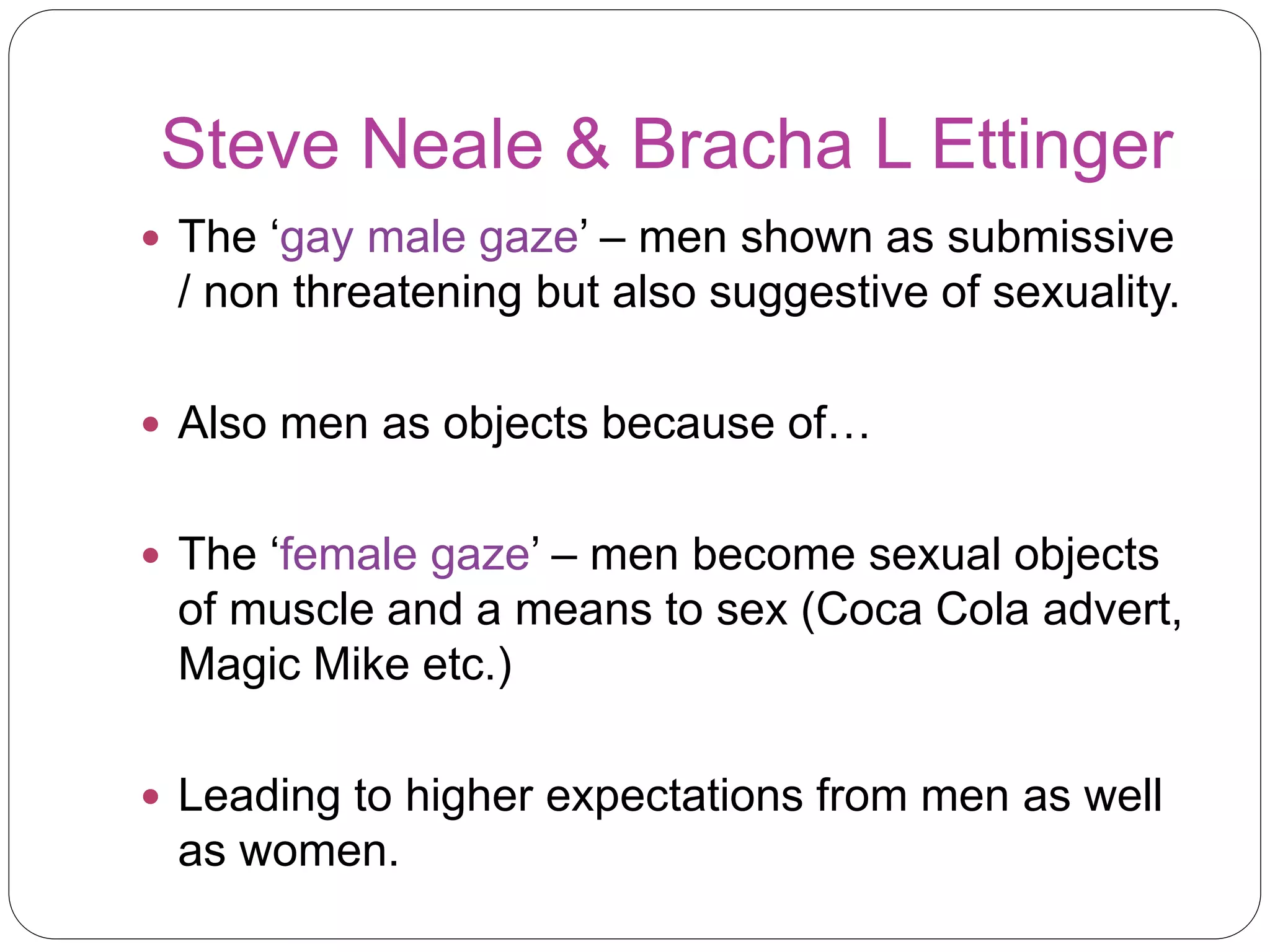 Steve Neale & Bracha L Ettinger 
 The ‘gay male gaze’ – men shown as submissive 
/ non threatening but also suggestive of sexuality. 
 Also men as objects because of… 
 The ‘female gaze’ – men become sexual objects 
of muscle and a means to sex (Coca Cola advert, 
Magic Mike etc.) 
 Leading to higher expectations from men as well 
as women. 
 