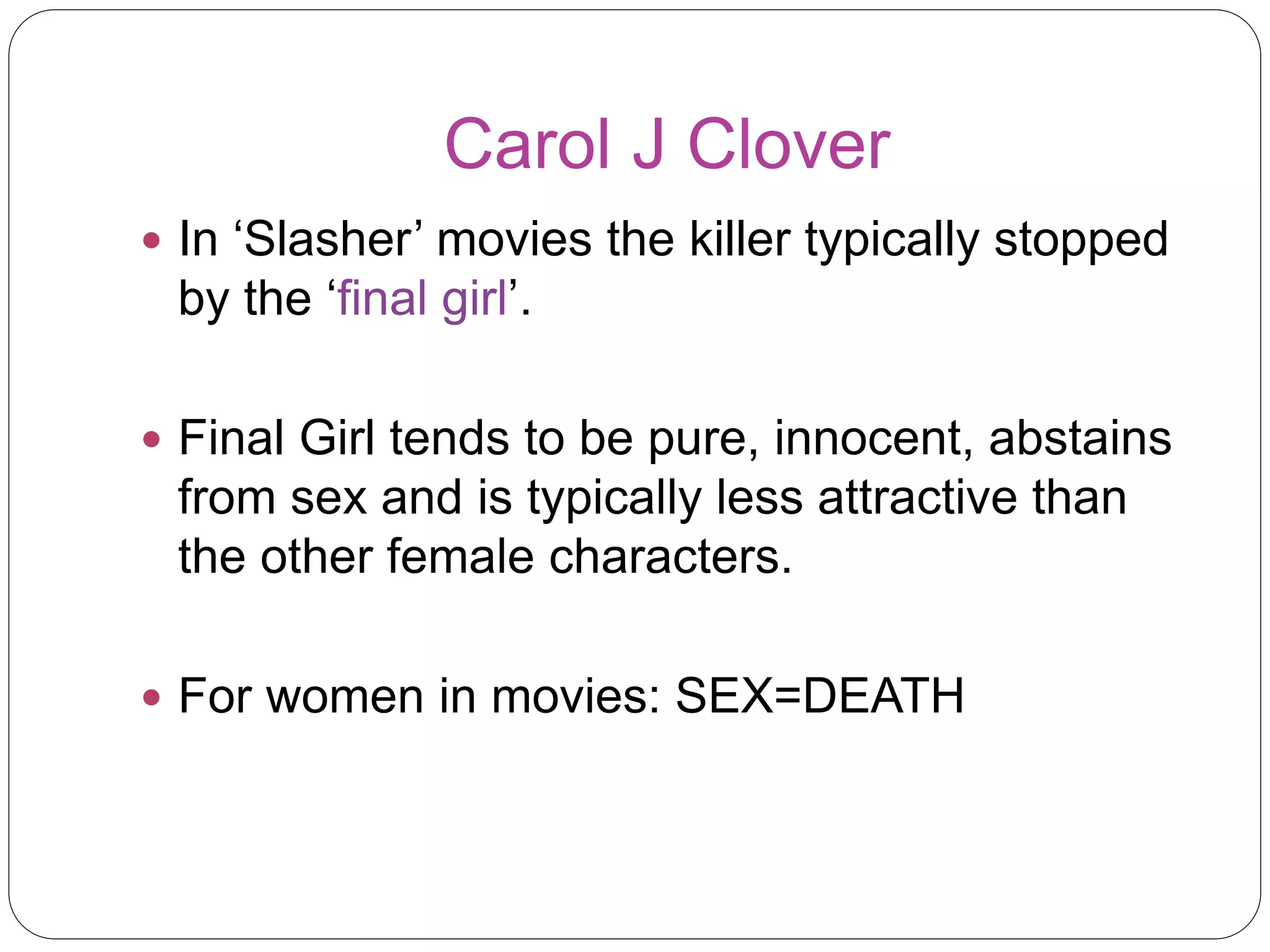 Carol J Clover 
 In ‘Slasher’ movies the killer typically stopped 
by the ‘final girl’. 
 Final Girl tends to be pure, innocent, abstains 
from sex and is typically less attractive than 
the other female characters. 
 For women in movies: SEX=DEATH 
