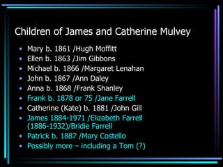 Children of James and Catherine Mulvey Mary b. 1861 /Hugh Moffitt Ellen b. 1863 /Jim Gibbons Michael b. 1866 /Margaret Lenahan John b. 1867 /Ann Daley Anna b. 1868 /Frank Shanley Frank b. 1878 or 75 /Jane Farrell  Catherine (Kate) b. 1881 /John Gill James 1884-1971 /Elizabeth Farrell (1886-1932)/Bridie Farrell  Patrick b. 1887 /Mary Costello Possibly more – including a Tom (?) 