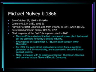 Michael Mulvey b.1866 Born October 27, 1866 in Finisklin Came to U.S. in 1887, aged 21 Married Margaret Lenahan, also from Ireland, in 1891, when age 25. Naturalized American citizen, Oct 27, 1892 Chief engineer at the first Edison power plant in NYC Thomas Edison devised the first commercial power plant that would set the standard for today's electric industry. First opened on September 4, 1882 on pearl street in lower Manhattan By 1889, the pearl street station had evolved from a nighttime generator to a 24-hour facility, and expanded to become Edison general electric.  1892:  it merged with its leading competitor, Thompson-Houston, and became today's General Electric Company. 