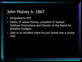 John Mulvey b. 1867 Emigrated to NYC Father of James Mulvey, president of Samuel Goldwyn Productions and Director of the Board for Brooklyn Dodgers.  Died in an accident when his son James was a young man. 