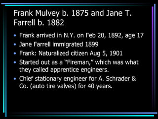 Frank Mulvey b. 1875 and Jane T. Farrell b. 1882 Frank arrived in N.Y. on Feb 20, 1892, age 17 Jane Farrell immigrated 1899 Frank: Naturalized citizen Aug 5, 1901 Started out as a “Fireman,” which was what they called apprentice engineers.  Chief stationary engineer for A. Schrader & Co. (auto tire valves) for 40 years. 