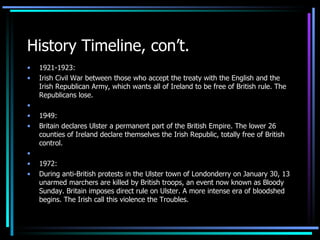 History Timeline, con’t. 1921-1923: Irish Civil War between those who accept the treaty with the English and the Irish Republican Army, which wants all of Ireland to be free of British rule. The Republicans lose.   1949: Britain declares Ulster a permanent part of the British Empire. The lower 26 counties of Ireland declare themselves the Irish Republic, totally free of British control.   1972: During anti-British protests in the Ulster town of Londonderry on January 30, 13 unarmed marchers are killed by British troops, an event now known as Bloody Sunday. Britain imposes direct rule on Ulster. A more intense era of bloodshed begins. The Irish call this violence the Troubles. 