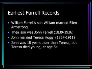 Earliest Farrell Records William Farrell’s son William married Ellen Armstrong.  Their son was John Farrell (1839-1936)  John married Teresa Hogg  (1857-1911) John was 18 years older than Teresa, but Teresa died young, at age 54. 